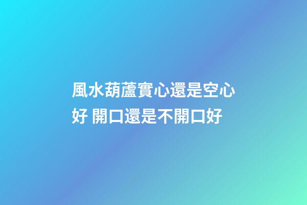風水葫蘆實心還是空心好 開口還是不開口好